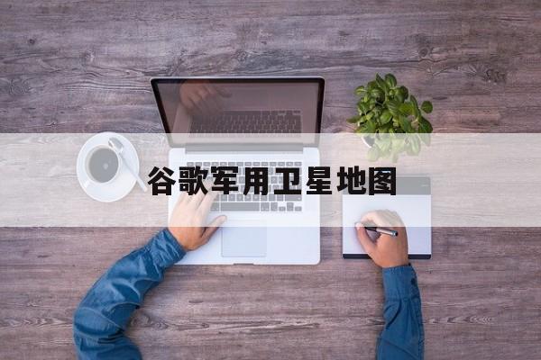 谷歌军用卫星地图:(手机地图软件卫星超清免费)